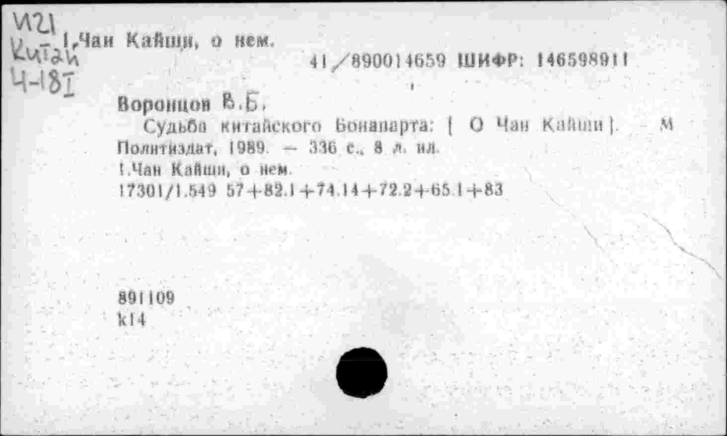 ﻿хата
^-И^Чан Кайши, о нем.
Ц-1»т
Воронцов В.Ь.
41/890014659 ШИФР: 148598911
Судьба китайского Бонапарта: | О Чан КаЙШи |
Политиздат, 1989. — 336 с„ 8 л. ил.
!.Чан Кайши, о нем.
17301/1.549 57+82.1+74.14 + 72.24-65 1+83
891109 к! 4